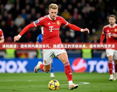 2025乐鱼体育app登录入口波利塔诺：德布劳内表现非凡，他是真正的顶级球员，德布劳内世界波