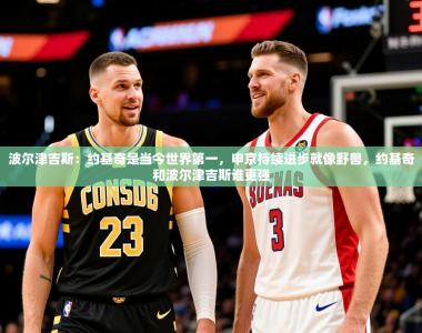 2025乐鱼体育app官网登录入口波尔津吉斯：约基奇是当今世界第一，申京持续进步就像野兽，约基奇和波尔津吉斯谁更强