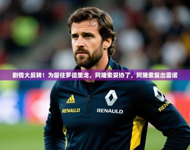 2025乐鱼体育在线官网剧情大反转！为留住罗德里戈，阿隆索妥协了，阿隆索复出雷诺