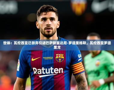 2025乐鱼体育在线下载世体：瓦伦西亚已放弃引进巴萨新星达尼-罗德里格斯，瓦伦西亚罗德里戈