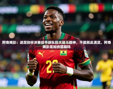 2025乐鱼体育app阿奇姆彭：进足协杯决赛给予球队巨大战斗精神，不能就此满足，阿奇姆彭是加纳国脚吗