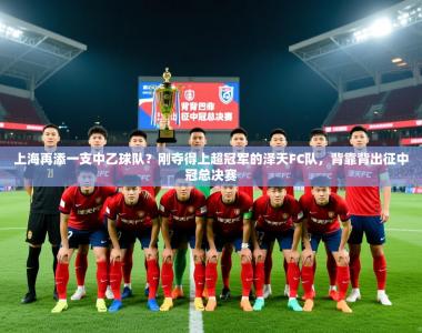 2025乐鱼体育在线上海再添一支中乙球队？刚夺得上超冠军的泽天FC队，背靠背出征中冠总决赛