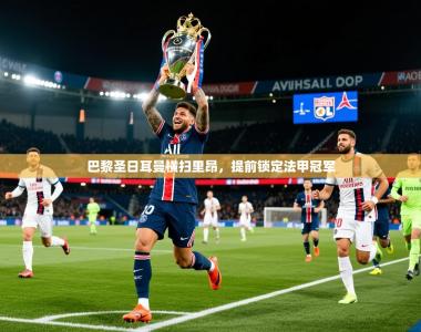 2025乐鱼体育 vip 注册巴黎圣日耳曼横扫里昂，提前锁定法甲冠军