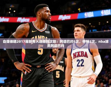 2025乐鱼体育下载自媒体晒2017届新秀入选防阵次数：阿德巴约5次，怀特2次，nba球员阿德巴约