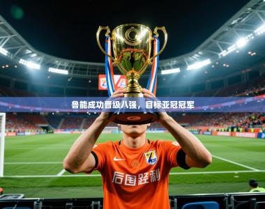 2026乐鱼体育app官网登录入口鲁能成功晋级八强，目标亚冠冠军