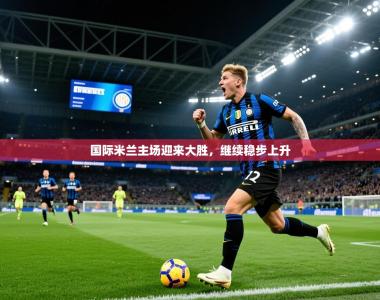 2026乐鱼体育在线入口国际米兰主场迎来大胜，继续稳步上升
