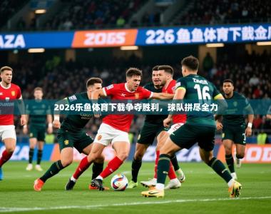 2026乐鱼体育下载争夺胜利，球队拼尽全力