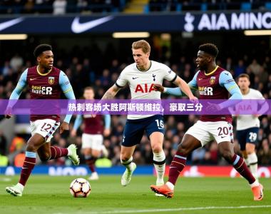 2026乐鱼体育入口登录官网app热刺客场大胜阿斯顿维拉，豪取三分