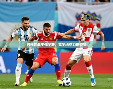 2026乐鱼体育 vip 注册阿根廷战平俄罗斯，克罗地亚力挽颓势