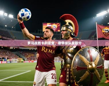 2026乐鱼体育中国官方入口罗马战胜卡利亚里，意甲球队豪取分