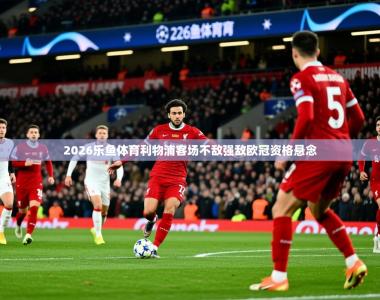 2026乐鱼体育利物浦客场不敌强敌欧冠资格悬念