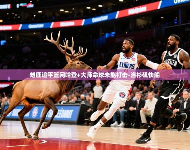 2026乐鱼体育入口登录官网app雄鹿追平篮网哈登+大师命球未能打击-洛杉矶快船