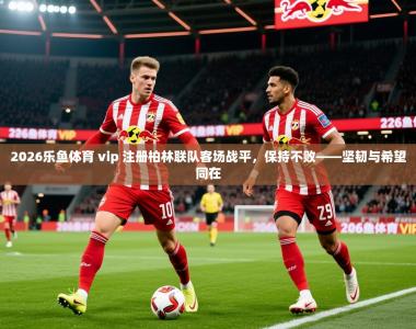 2026乐鱼体育 vip 注册柏林联队客场战平，保持不败——坚韧与希望同在