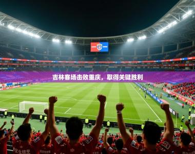 2026乐鱼体育在线吉林客场击败重庆，取得关键胜利