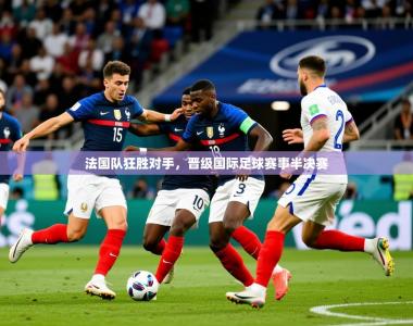 2026乐鱼体育在线官网法国队狂胜对手，晋级国际足球赛事半决赛
