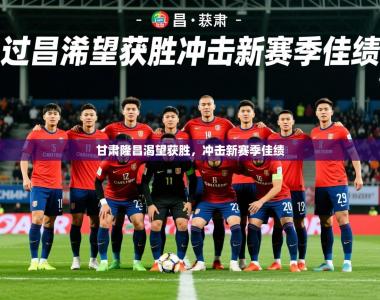 2026乐鱼体育app官网登录入口甘肃隆昌渴望获胜，冲击新赛季佳绩