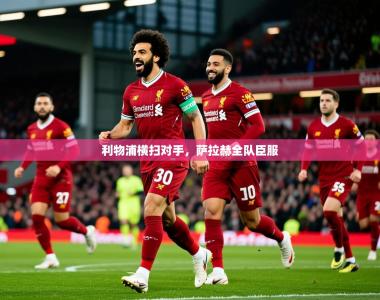 2025乐鱼体育app官网入口利物浦横扫对手，萨拉赫全队臣服