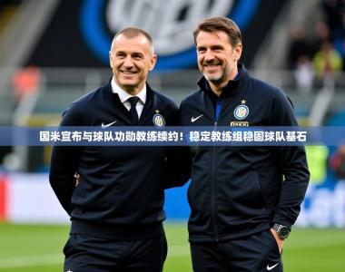 2025乐鱼体育官网登录入口国米宣布与球队功勋教练续约！稳定教练组稳固球队基石