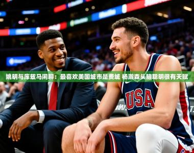 2025乐鱼体育官网登录入口姚明与库兹马闲聊：最喜欢美国城市是费城 杨瀚森头脑聪明很有天赋