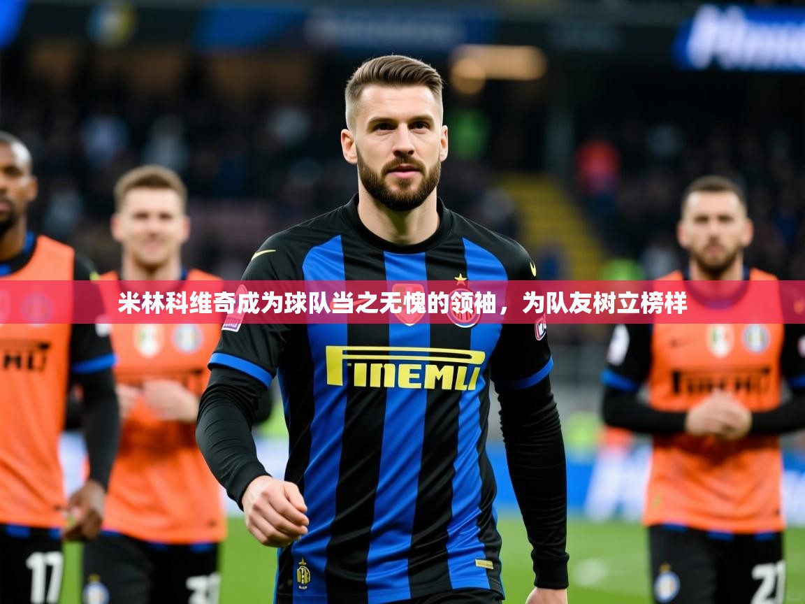 2025乐鱼体育在线官网米林科维奇成为球队当之无愧的领袖,为队友树立榜样 第2张