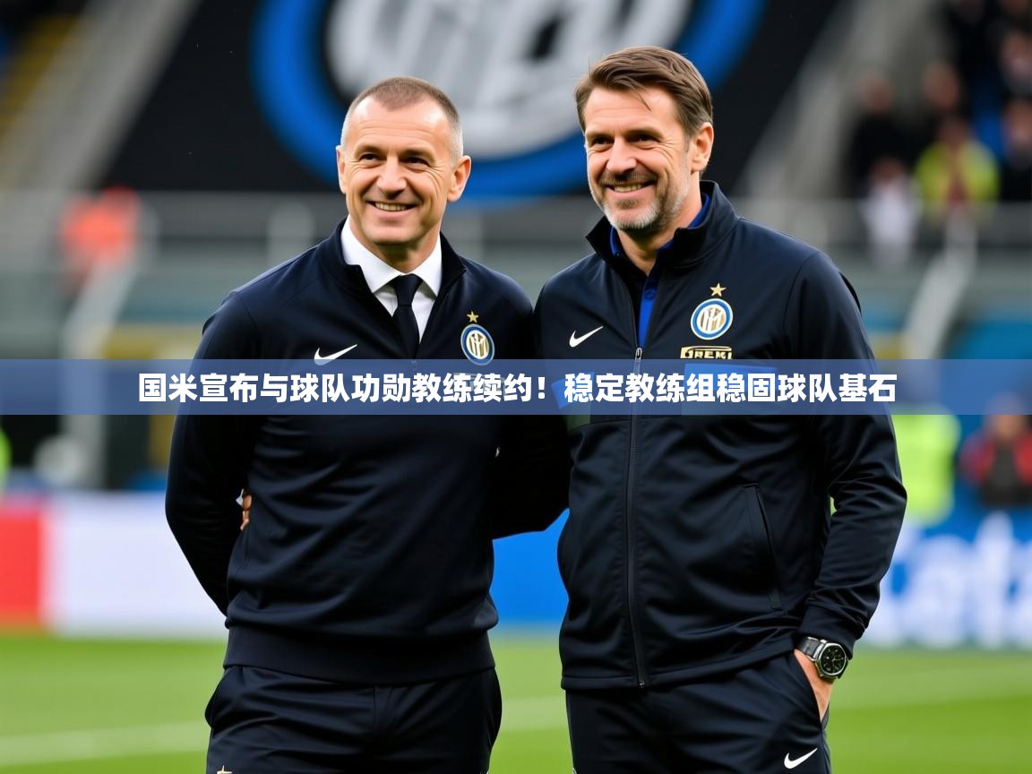 2025乐鱼体育官网登录入口国米宣布与球队功勋教练续约!稳定教练组稳固球队基石 第1张