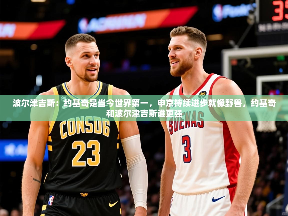 2025乐鱼体育app官网登录入口波尔津吉斯:约基奇是当今世界第一,申京持续进步就像野兽,约基奇和波尔津吉斯谁更强 第1张