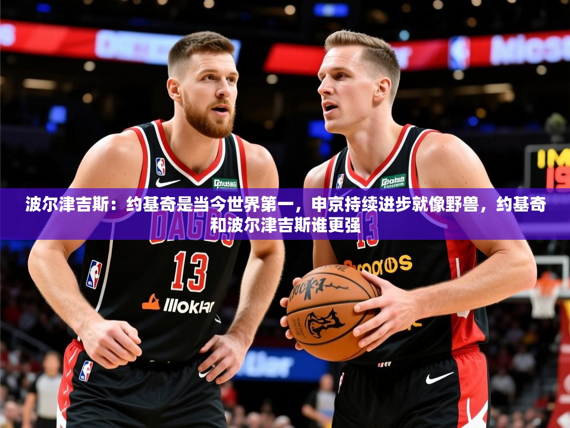 2025乐鱼体育app官网登录入口波尔津吉斯:约基奇是当今世界第一,申京持续进步就像野兽,约基奇和波尔津吉斯谁更强 第2张