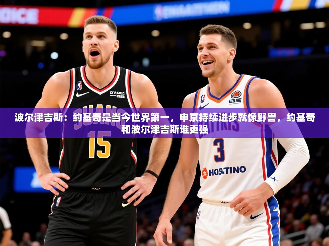 2025乐鱼体育app官网登录入口波尔津吉斯:约基奇是当今世界第一,申京持续进步就像野兽,约基奇和波尔津吉斯谁更强 第3张