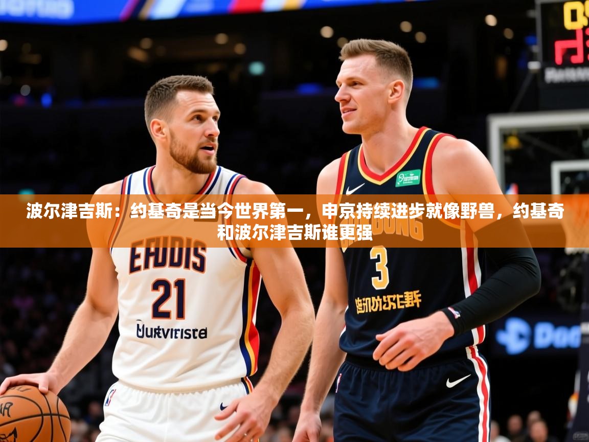 2025乐鱼体育app官网登录入口波尔津吉斯:约基奇是当今世界第一,申京持续进步就像野兽,约基奇和波尔津吉斯谁更强 第4张