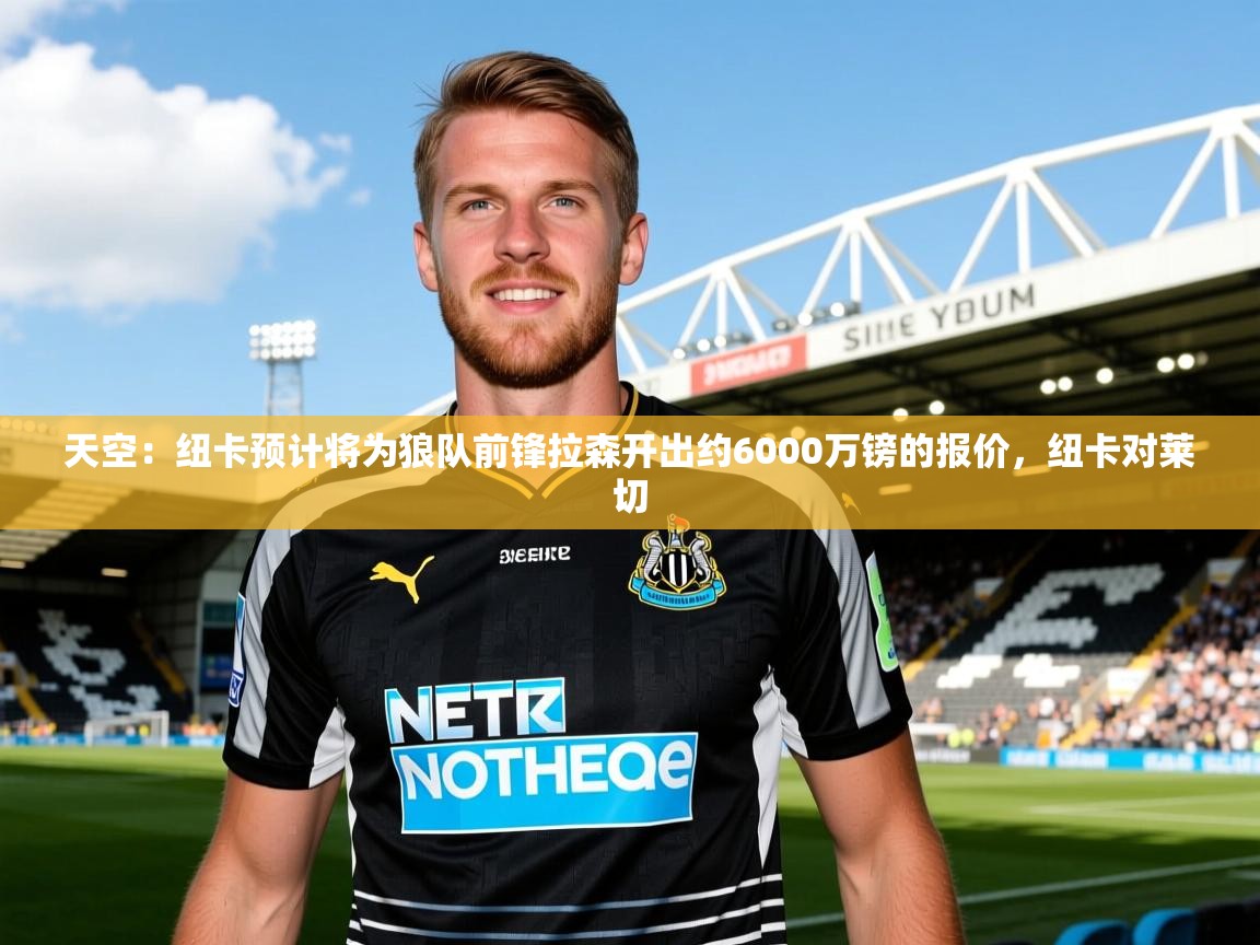 2025乐鱼体育app官网登录入口天空：纽卡预计将为狼队前锋拉森开出约6000万镑的报价，纽卡对莱切  第2张