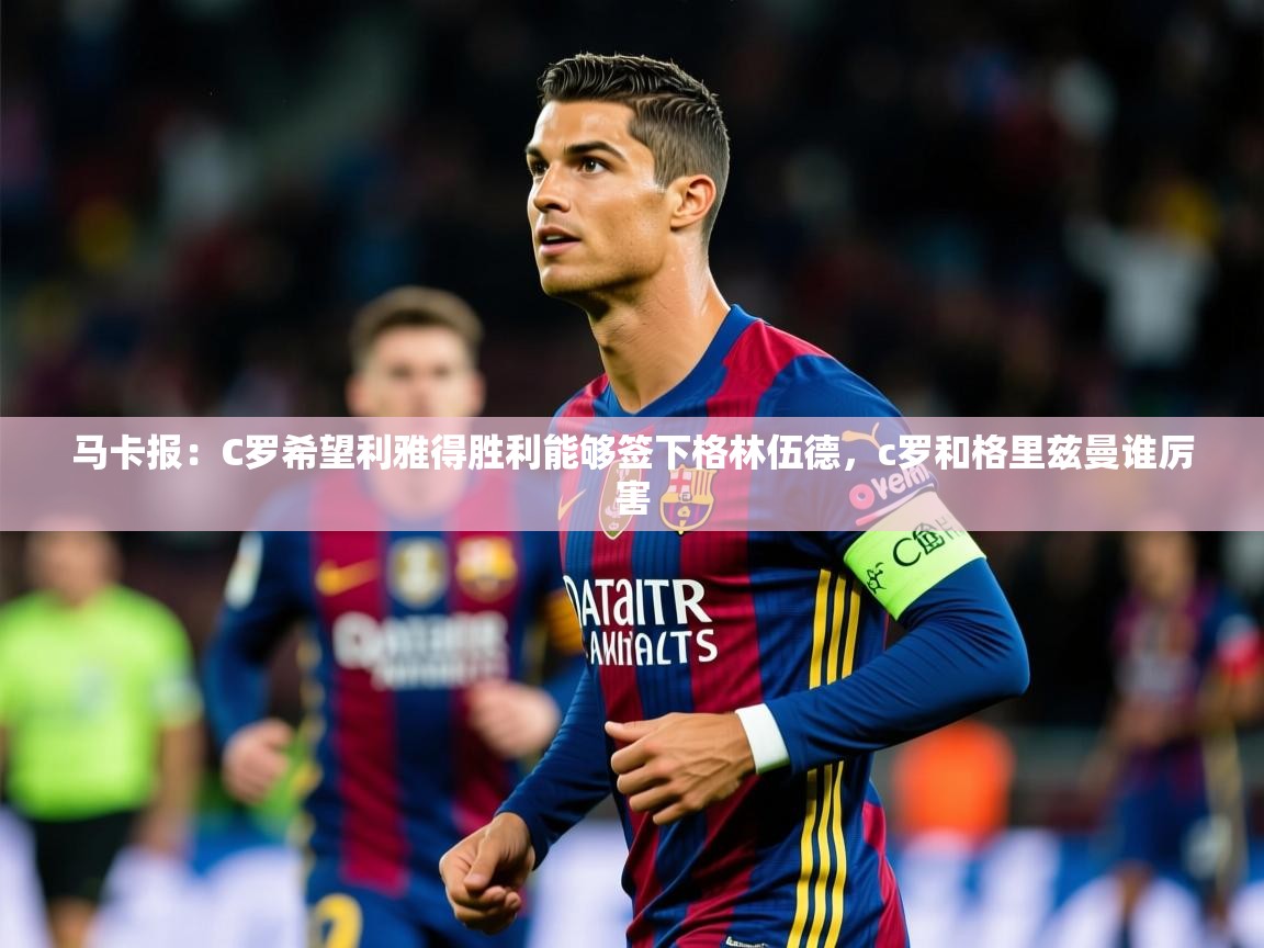 2025乐鱼体育在线官网马卡报:C罗希望利雅得胜利能够签下格林伍德,c罗和格里兹曼谁厉害 第2张