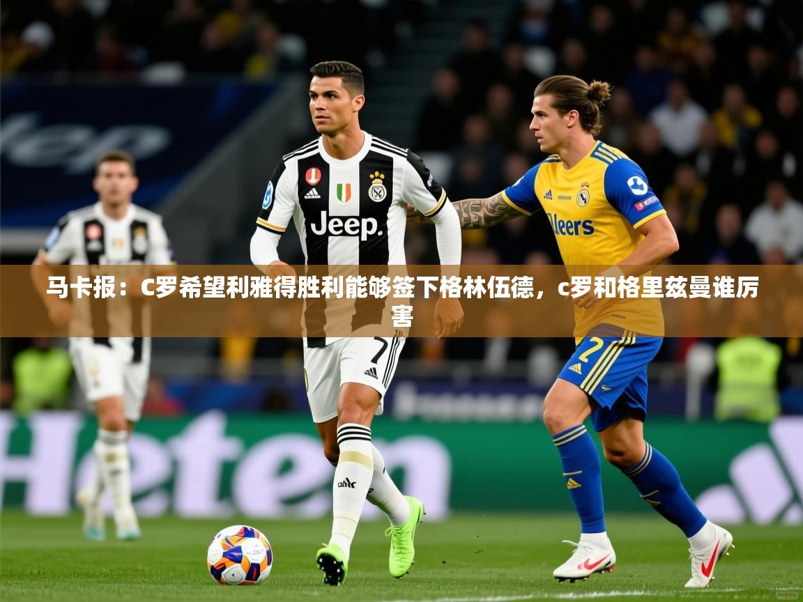 2025乐鱼体育在线官网马卡报:C罗希望利雅得胜利能够签下格林伍德,c罗和格里兹曼谁厉害 第3张