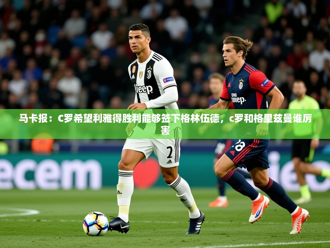 2025乐鱼体育在线官网马卡报:C罗希望利雅得胜利能够签下格林伍德,c罗和格里兹曼谁厉害 第4张