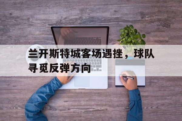 鱼乐达人-兰开斯特城客场遇挫，球队寻觅反弹方向的简单介绍