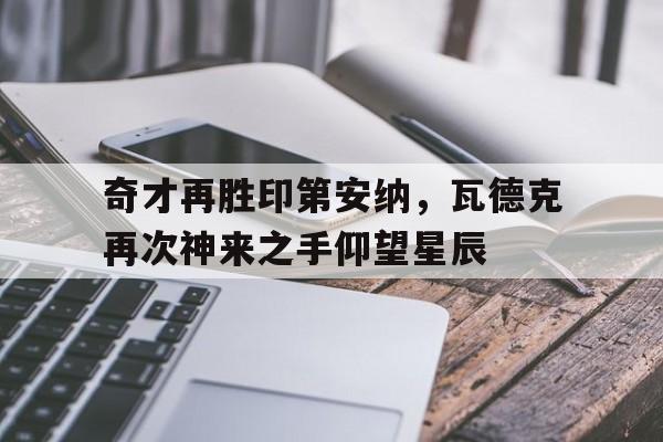乐鱼官方网站-包含奇才再胜印第安纳，瓦德克再次神来之手仰望星辰的词条